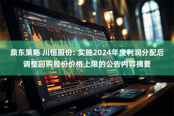 鼎东策略 川恒股份: 实施2024年度利润分配后调整回购股份价格上限的公告内容摘要