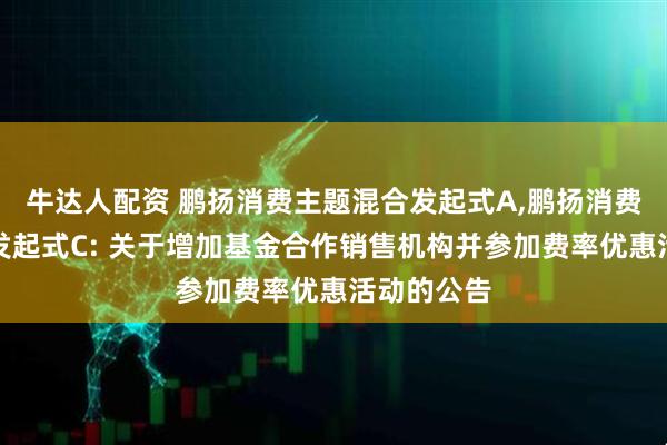 牛达人配资 鹏扬消费主题混合发起式A,鹏扬消费主题混合发起式C: 关于增加基金合作销售机构并参加费率优惠活动的公告