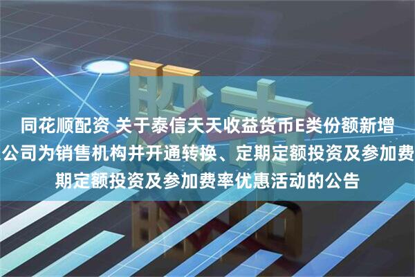 同花顺配资 关于泰信天天收益货币E类份额新增平安银行股份有限公司为销售机构并开通转换、定期定额投资及参加费率优惠活动的公告
