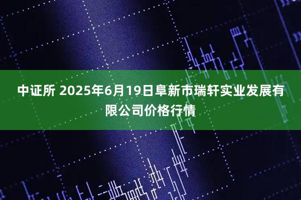 中证所 2025年6月19日阜新市瑞轩实业发展有限公司价格行情