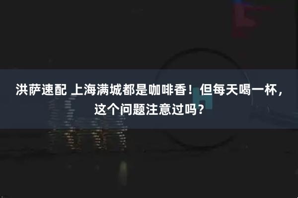 洪萨速配 上海满城都是咖啡香！但每天喝一杯，这个问题注意过吗？