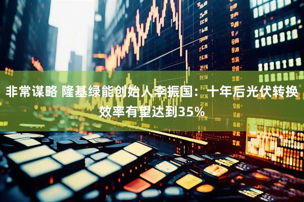 非常谋略 隆基绿能创始人李振国：十年后光伏转换效率有望达到35%