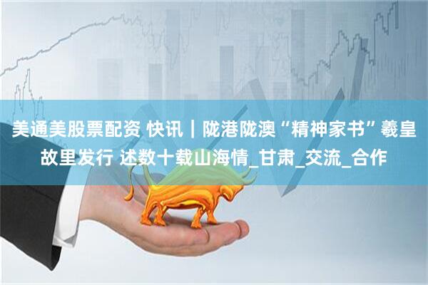 美通美股票配资 快讯｜陇港陇澳“精神家书”羲皇故里发行 述数十载山海情_甘肃_交流_合作