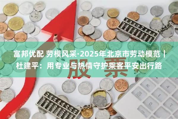 富邦优配 劳模风采·2025年北京市劳动模范｜杜建平：用专业与热情守护乘客平安出行路