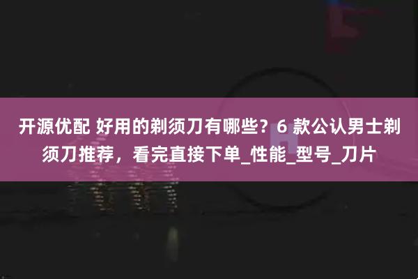 开源优配 好用的剃须刀有哪些？6 款公认男士剃须刀推荐，看完直接下单_性能_型号_刀片