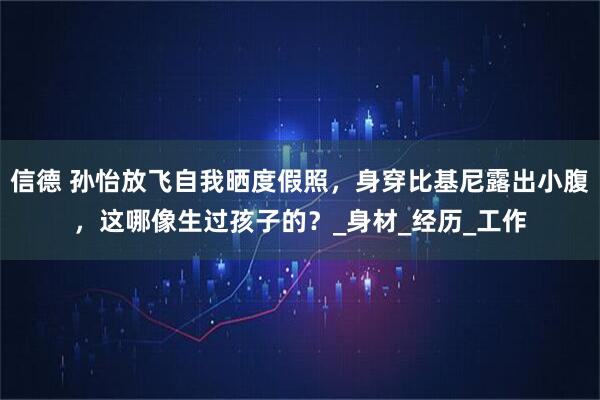 信德 孙怡放飞自我晒度假照，身穿比基尼露出小腹，这哪像生过孩子的？_身材_经历_工作