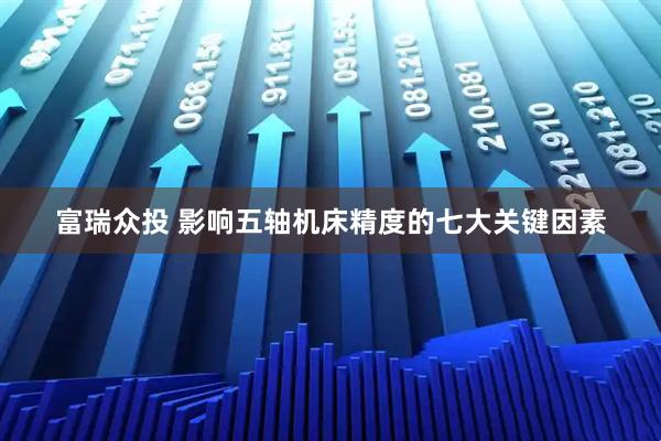 富瑞众投 影响五轴机床精度的七大关键因素