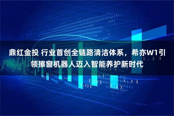 鼎红金投 行业首创全链路清洁体系，希亦W1引领擦窗机器人迈入智能养护新时代