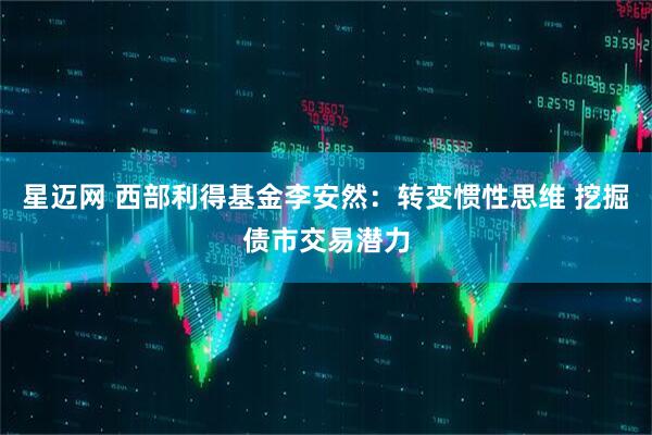 星迈网 西部利得基金李安然：转变惯性思维 挖掘债市交易潜力
