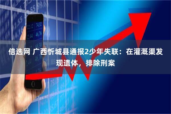 倍选网 广西忻城县通报2少年失联：在灌溉渠发现遗体，排除刑案