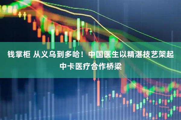钱掌柜 从义乌到多哈！中国医生以精湛技艺架起中卡医疗合作桥梁